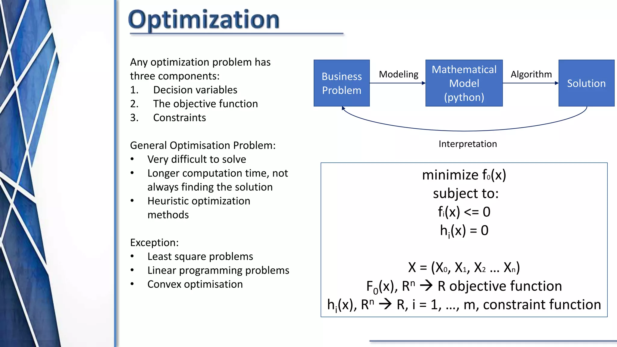 Any optimization problem has
three components:
1. Decision variables
2. The objective function
3. Constraints
General Optimisation Problem:
• Very difficult to solve
• Longer computation time, not
always finding the solution
• Heuristic optimization
methods
Exception:
• Least square problems
• Linear programming problems
• Convex optimisation
Business
Problem
Mathematical
Model
(python)
Solution
Modeling Algorithm
Interpretation
minimize f0(x)
subject to:
fi(x) <= 0
hi(x) = 0
X = (X0, X1, X2 … Xn)
F0(x), Rn  R objective function
hi(x), Rn  R, i = 1, …, m, constraint function
 
