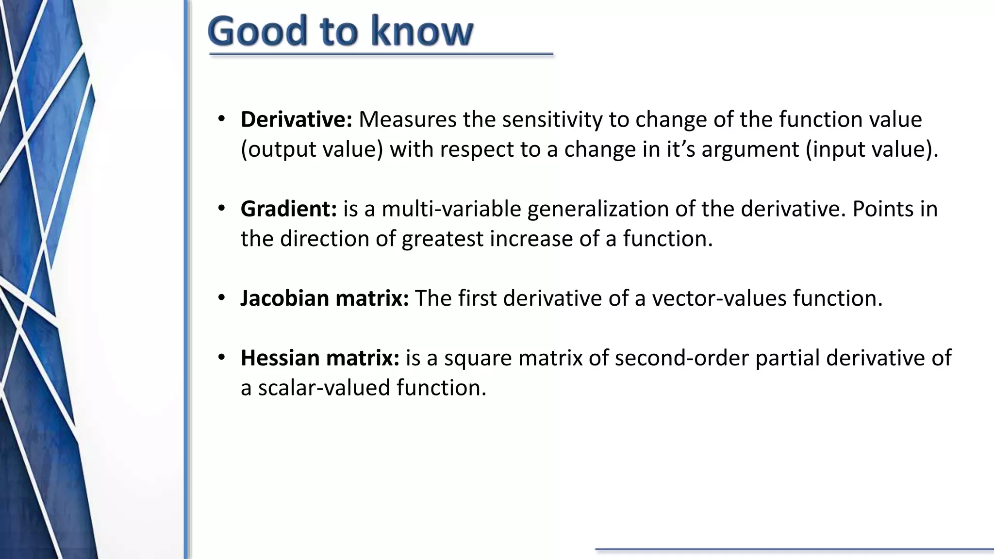• Derivative: Measures the sensitivity to change of the function value
(output value) with respect to a change in it’s argument (input value).
• Gradient: is a multi-variable generalization of the derivative. Points in
the direction of greatest increase of a function.
• Jacobian matrix: The first derivative of a vector-values function.
• Hessian matrix: is a square matrix of second-order partial derivative of
a scalar-valued function.
 