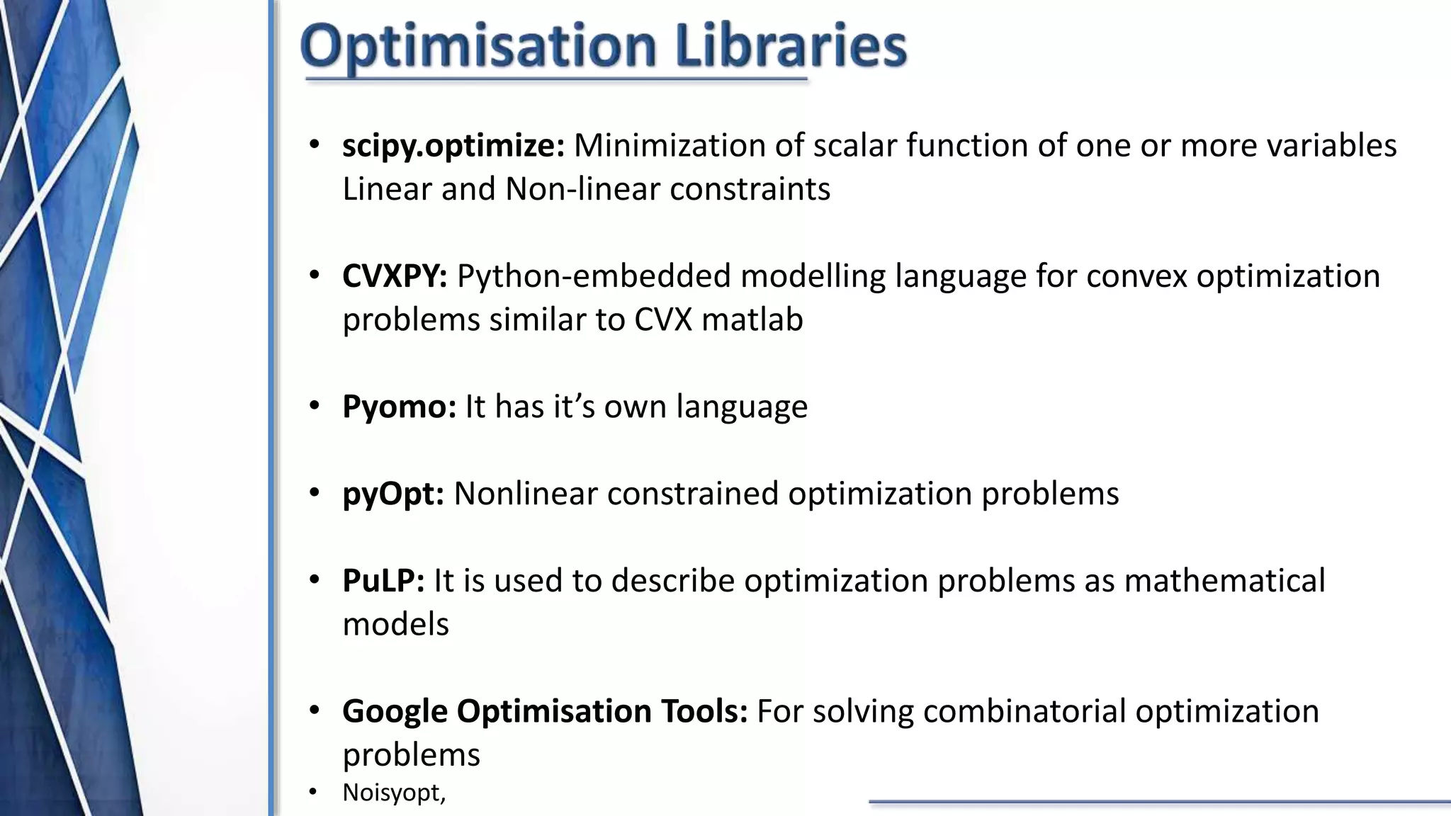 • scipy.optimize: Minimization of scalar function of one or more variables
Linear and Non-linear constraints
• CVXPY: Python-embedded modelling language for convex optimization
problems similar to CVX matlab
• Pyomo: It has it’s own language
• pyOpt: Nonlinear constrained optimization problems
• PuLP: It is used to describe optimization problems as mathematical
models
• Google Optimisation Tools: For solving combinatorial optimization
problems
• Noisyopt,
 