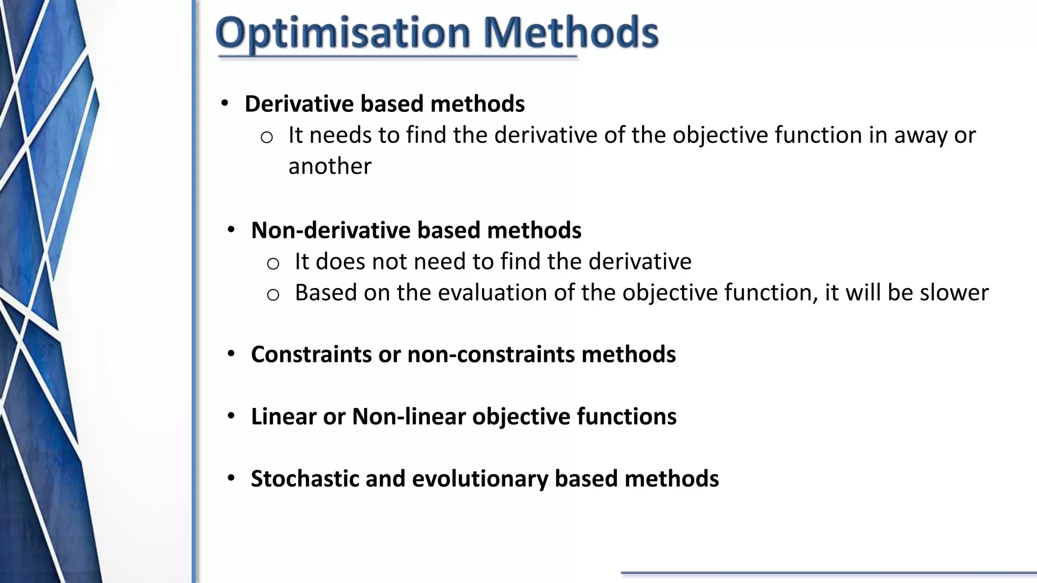 • Derivative based methods
o It needs to find the derivative of the objective function in away or
another
• Non-derivative based methods
o It does not need to find the derivative
o Based on the evaluation of the objective function, it will be slower
• Constraints or non-constraints methods
• Linear or Non-linear objective functions
• Stochastic and evolutionary based methods
 