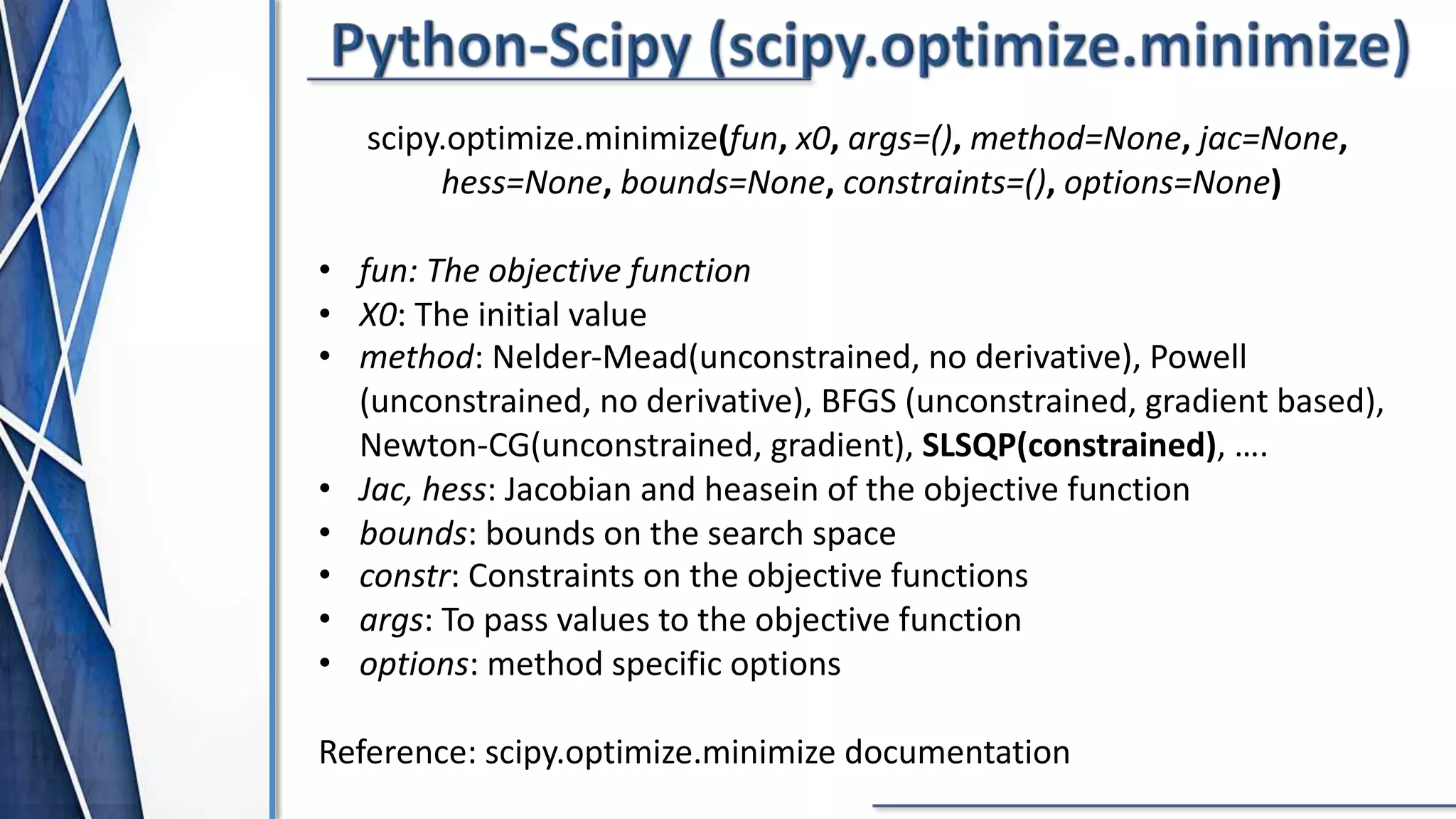 scipy.optimize.minimize(fun, x0, args=(), method=None, jac=None,
hess=None, bounds=None, constraints=(), options=None)
• fun: The objective function
• X0: The initial value
• method: Nelder-Mead(unconstrained, no derivative), Powell
(unconstrained, no derivative), BFGS (unconstrained, gradient based),
Newton-CG(unconstrained, gradient), SLSQP(constrained), ….
• Jac, hess: Jacobian and heasein of the objective function
• bounds: bounds on the search space
• constr: Constraints on the objective functions
• args: To pass values to the objective function
• options: method specific options
Reference: scipy.optimize.minimize documentation
scipy.optimize.minimize(fun, x0, args=(), method=None, jac=None,
hess=None, bounds=None, constraints=(), options=None)
• fun: The objective function
• X0: The initial value
• method: Nelder-Mead(unconstrained, no derivative), Powell
(unconstrained, no derivative), BFGS (unconstrained, gradient based),
Newton-CG(unconstrained, gradient), SLSQP(constrained), ….
• Jac, hess: Jacobian and heasein of the objective function
• bounds: bounds on the search space
• constr: Constraints on the objective functions
• args: To pass values to the objective function
• options: method specific options
Reference: scipy.optimize.minimize documentation
 