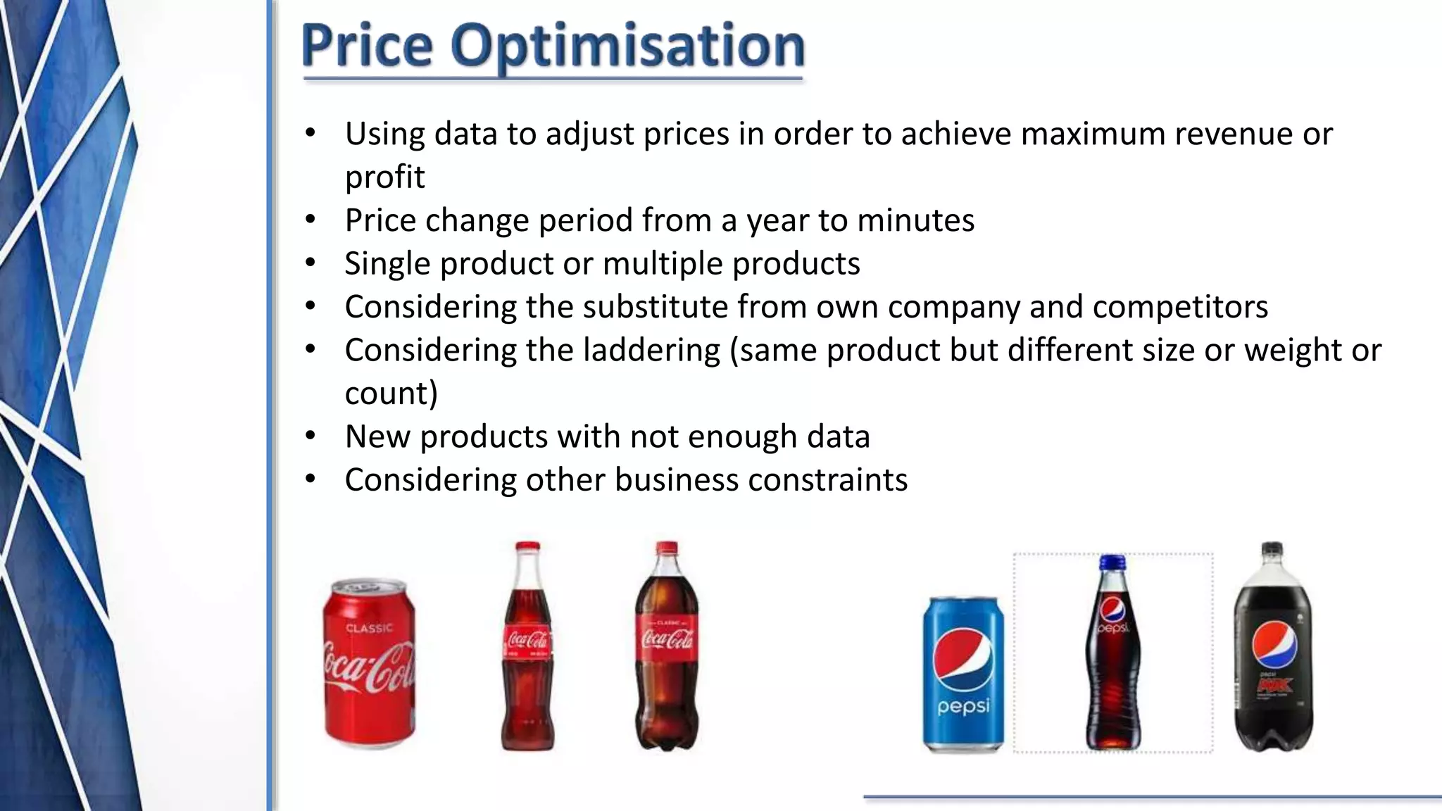 • Using data to adjust prices in order to achieve maximum revenue or
profit
• Price change period from a year to minutes
• Single product or multiple products
• Considering the substitute from own company and competitors
• Considering the laddering (same product but different size or weight or
count)
• New products with not enough data
• Considering other business constraints
 