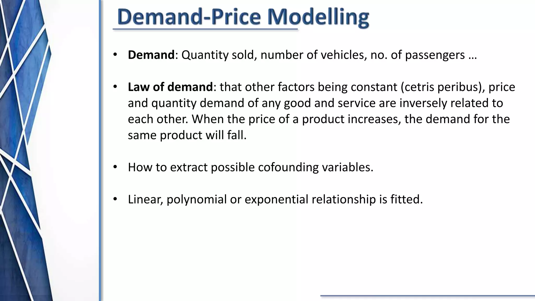 • Demand: Quantity sold, number of vehicles, no. of passengers …
• Law of demand: that other factors being constant (cetris peribus), price
and quantity demand of any good and service are inversely related to
each other. When the price of a product increases, the demand for the
same product will fall.
• How to extract possible cofounding variables.
• Linear, polynomial or exponential relationship is fitted.
 