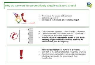 Why do we want to automatically classify calls and chats?
● We receive 7M service calls per year
● Calls are expensive
● Service call reduction is an everlasting target
● Calls/chats are manually categorized by call agents
● Classification tree has 3 levels (with ~10, 70 and >400
categories on each level respectively)
● Manual call/chat classification is used to spot issues
affecting large number of customers, distribute the
workload and plan the capacity
Manual classification has number of problems:
● Only 60% of the calls are labelled (much less for chat)
● Agents are not particularly motivated in doing proper
labelling -> we doubt the accuracy of their
classification
 