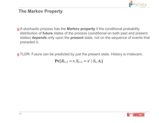 The Markov Property
11
g A stochastic process has the Markov property if the conditional probability
distribution of future states of the process (conditional on both past and present
states) depends only upon the present state, not on the sequence of events that
preceded it.
g TLDR: Future can be predicted by just the present state. History is irrelevant.
 