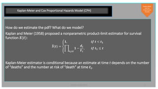 11PyData London 2019
Kaplan-Meier and Cox Proportional Hazards Model (CPH)
How do we estimate the pdf? What do we model?
Kaplan and Meier (1958) proposed a nonparametric product-limit estimator for survival
function 𝑺(𝒕):
𝑺(𝒕) =
𝟏, 𝒊𝒇 𝒕 < 𝒕 𝟏
𝒕 𝒊≤𝒕
𝟏 −
𝒅𝒊
𝒀𝒊
, 𝒊𝒇 𝒕 𝟏 ≤ 𝒕
Kaplan-Meier estimator is conditional because an estimate at time t depends on the number
of “deaths” and the number at risk of “death” at time 𝒕𝒊.
Kaplan-Meier
and Cox
Proportional
Hazards
 