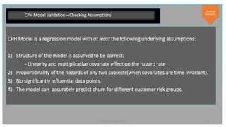 19PyData London 2019
CPH Model Validation – Checking Assumptions
CPH Model is a regression model with at least the following underlying assumptions:
1) Structure of the model is assumed to be correct:
- Linearity and multiplicative covariate effect on the hazard rate
2) Proportionality of the hazards of any two subjects(when covariates are time invariant).
3) No significantly influential data points.
4) The model can accurately predict churn for different customer risk groups.
CPH Model
Assumptions
 
