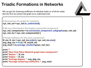 Triadic Formations in Networks
# Symmetrize the graph for simplcity
nyc_net_ud = nyc_net.to_undirected()
# We are interested in the largest connected component
nyc_net_components = nx.connected_component_subgraphs(nyc_net_ud)
nyc_net_mc = nyc_net_components[0]
# Graph statistics for the main component
N_mc, K_mc = nyc_net_mc.order(), nyc_net_mc.size()
avg_deg_mc = float(2*K_mc)/N_mc
avg_clust = nx.average_clustering(nyc_net_mc)
print ""
print "New York Place Network graph main component."
print "Nodes: ", N_mc
print "Edges: ", K_mc
print "Average degree: ", avg_deg_mc
print "Average clustering coefficient: ", avg_clust
We can get the clustering coefﬁcient of individual nodes or of all the nodes
(but the ﬁrst we convert the graph to an undirected one).
 