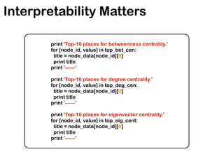 Interpretability Matters
print 'Top-10 places for betweenness centrality.'
for [node_id, value] in top_bet_cen:
title = node_data[node_id][0]
print title
print '------'
print 'Top-10 places for degree centrality.'
for [node_id, value] in top_deg_cen:
title = node_data[node_id][0]
print title
print '------'
print 'Top-10 places for eigenvector centrality.'
for [node_id, value] in top_eig_cent:
title = node_data[node_id][0]
print title
print '------'
 