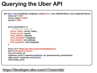 Querying the Uber API
def uber_request(latitude, longitude, code='price', end_latitude=None, end_longitude=None):
client_id = 'ADD'
server_token = 'ADD'
secret = 'ADD'
price_parameters = {
# 'client_id': client_id,
'server_token': server_token,
'client_secret': secret,
'start_latitude': latitude,
'start_longitude': longitude,
'end_latitude': end_latitude,
'end_longitude': end_longitude,
}
price_url = 'https://api.uber.com/v1/estimates/price'
print 'Getting price quote...'
req_url = price_url
response_price = requests.get(price_url, params=price_parameters)
data_price = response_price.json()
return data_price
https://developer.uber.com/v1/tutorials/
 