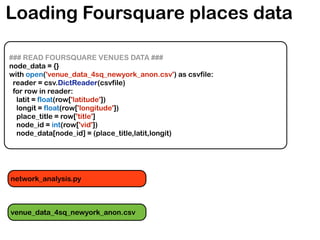 Loading Foursquare places data
### READ FOURSQUARE VENUES DATA ###
node_data = {}
with open('venue_data_4sq_newyork_anon.csv') as csvfile:
reader = csv.DictReader(csvfile)
for row in reader:
latit = float(row['latitude'])
longit = float(row['longitude'])
place_title = row['title']
node_id = int(row['vid'])
node_data[node_id] = (place_title,latit,longit)
venue_data_4sq_newyork_anon.csv
network_analysis.py
 