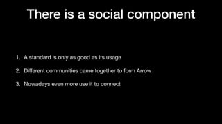 There is a social component
1. A standard is only as good as its usage
2. Di
ff
erent communities came together to form Arrow
3. Nowadays even more use it to connect
 