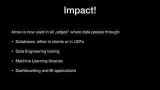 Impact!
Arrow is now used in all „edges“ where data passes through:
• Databases, either in clients or in UDFs
• Data Engineering tooling
• Machine Learning libraries
• Dashboarding and BI applications
 