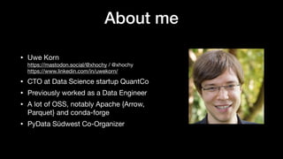 About me
• Uwe Korn
https://mastodon.social/@xhochy / @xhochy
https://www.linkedin.com/in/uwekorn/
• CTO at Data Science startup QuantCo
• Previously worked as a Data Engineer
• A lot of OSS, notably Apache {Arrow,
Parquet} and conda-forge
• PyData Südwest Co-Organizer
 