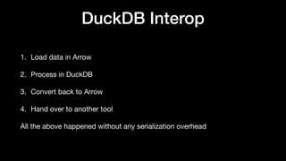 DuckDB Interop
1. Load data in Arrow
2. Process in DuckDB
3. Convert back to Arrow
4. Hand over to another tool
All the above happened without any serialization overhead
 