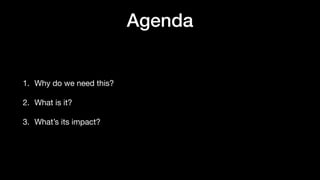 Agenda
1. Why do we need this?
2. What is it?
3. What’s its impact?
 