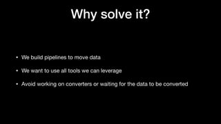 Why solve it?
• We build pipelines to move data
• We want to use all tools we can leverage
• Avoid working on converters or waiting for the data to be converted
 