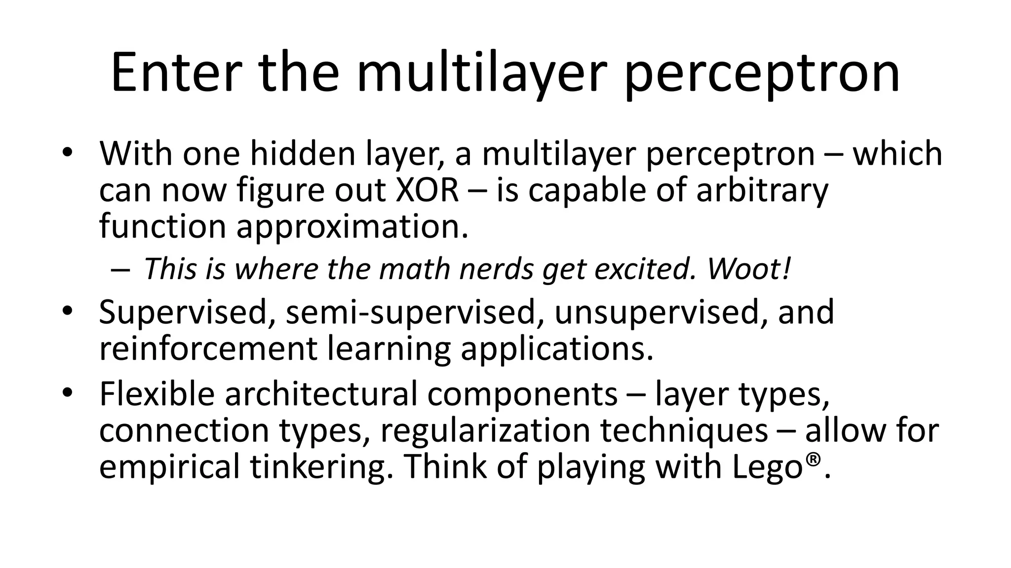 Enter the multilayer perceptron
• With one hidden layer, a multilayer perceptron – which
can now figure out XOR – is capable of arbitrary
function approximation.
– This is where the math nerds get excited. Woot!
• Supervised, semi-supervised, unsupervised, and
reinforcement learning applications.
• Flexible architectural components – layer types,
connection types, regularization techniques – allow for
empirical tinkering. Think of playing with Lego®.
 