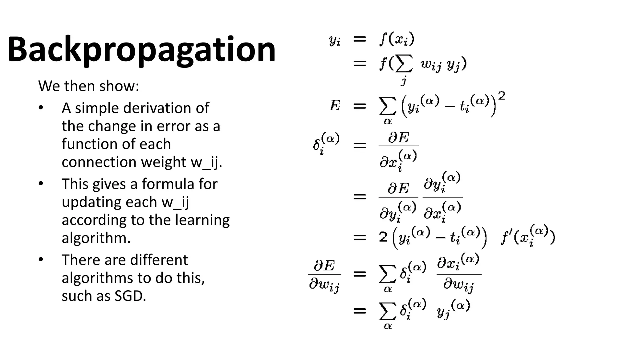 Backpropagation
We then show:
• A simple derivation of
the change in error as a
function of each
connection weight w_ij.
• This gives a formula for
updating each w_ij
according to the learning
algorithm.
• There are different
algorithms to do this,
such as SGD.
 