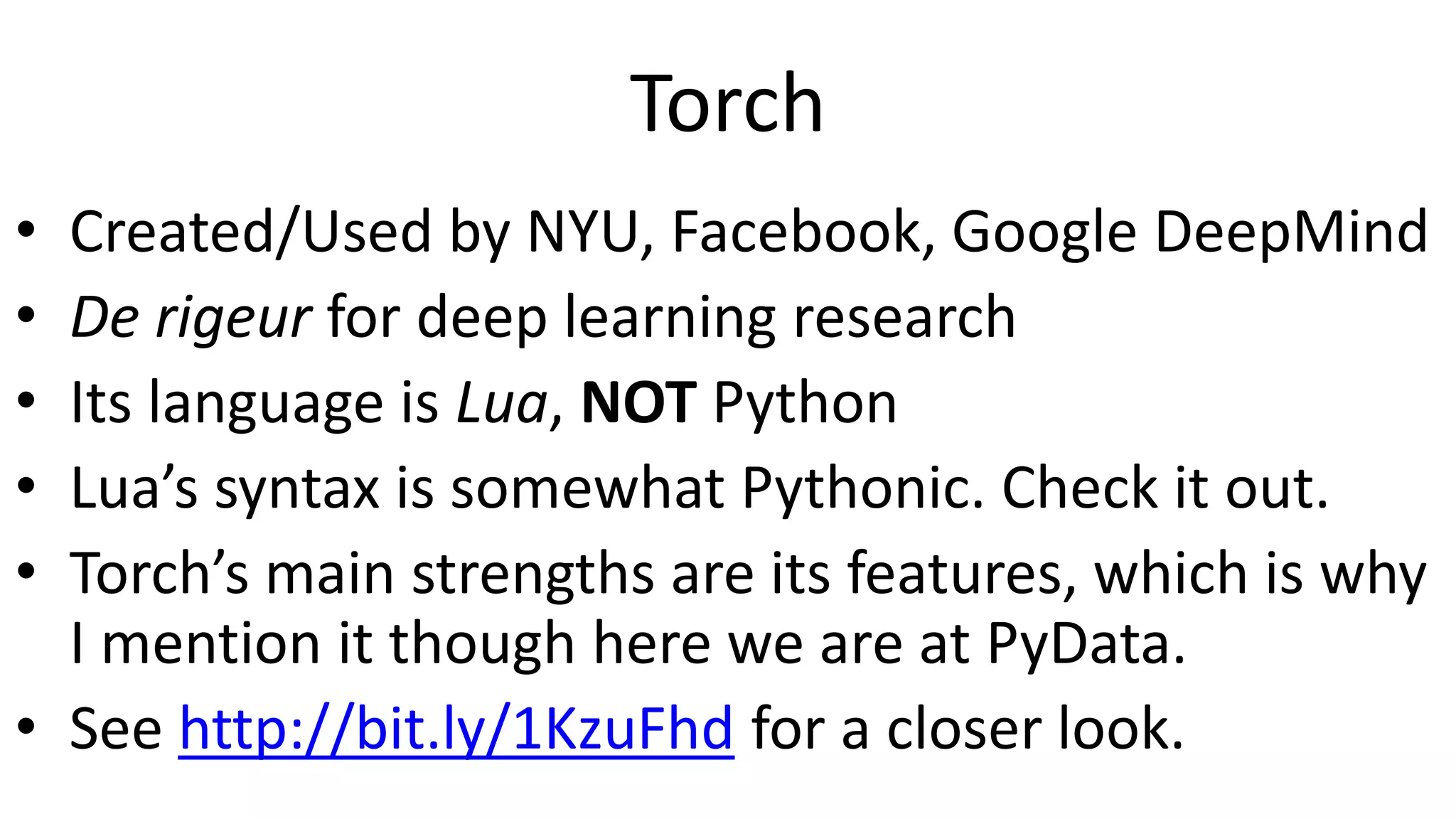 Torch
• Created/Used by NYU, Facebook, Google DeepMind
• De rigeur for deep learning research
• Its language is Lua, NOT Python
• Lua’s syntax is somewhat Pythonic. Check it out.
• Torch’s main strengths are its features, which is why
I mention it though here we are at PyData.
• See http://bit.ly/1KzuFhd for a closer look.
 