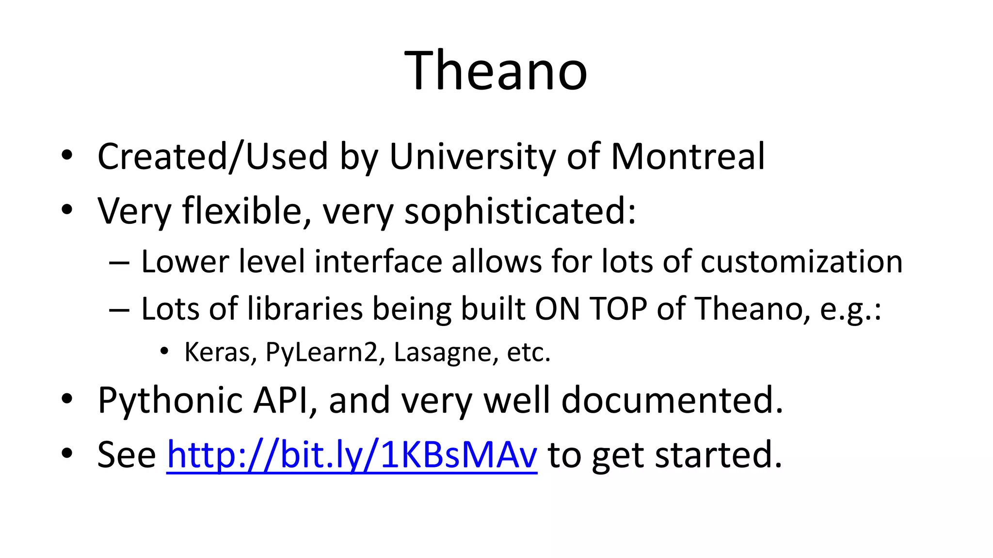 Theano
• Created/Used by University of Montreal
• Very flexible, very sophisticated:
– Lower level interface allows for lots of customization
– Lots of libraries being built ON TOP of Theano, e.g.:
• Keras, PyLearn2, Lasagne, etc.
• Pythonic API, and very well documented.
• See http://bit.ly/1KBsMAv to get started.
 