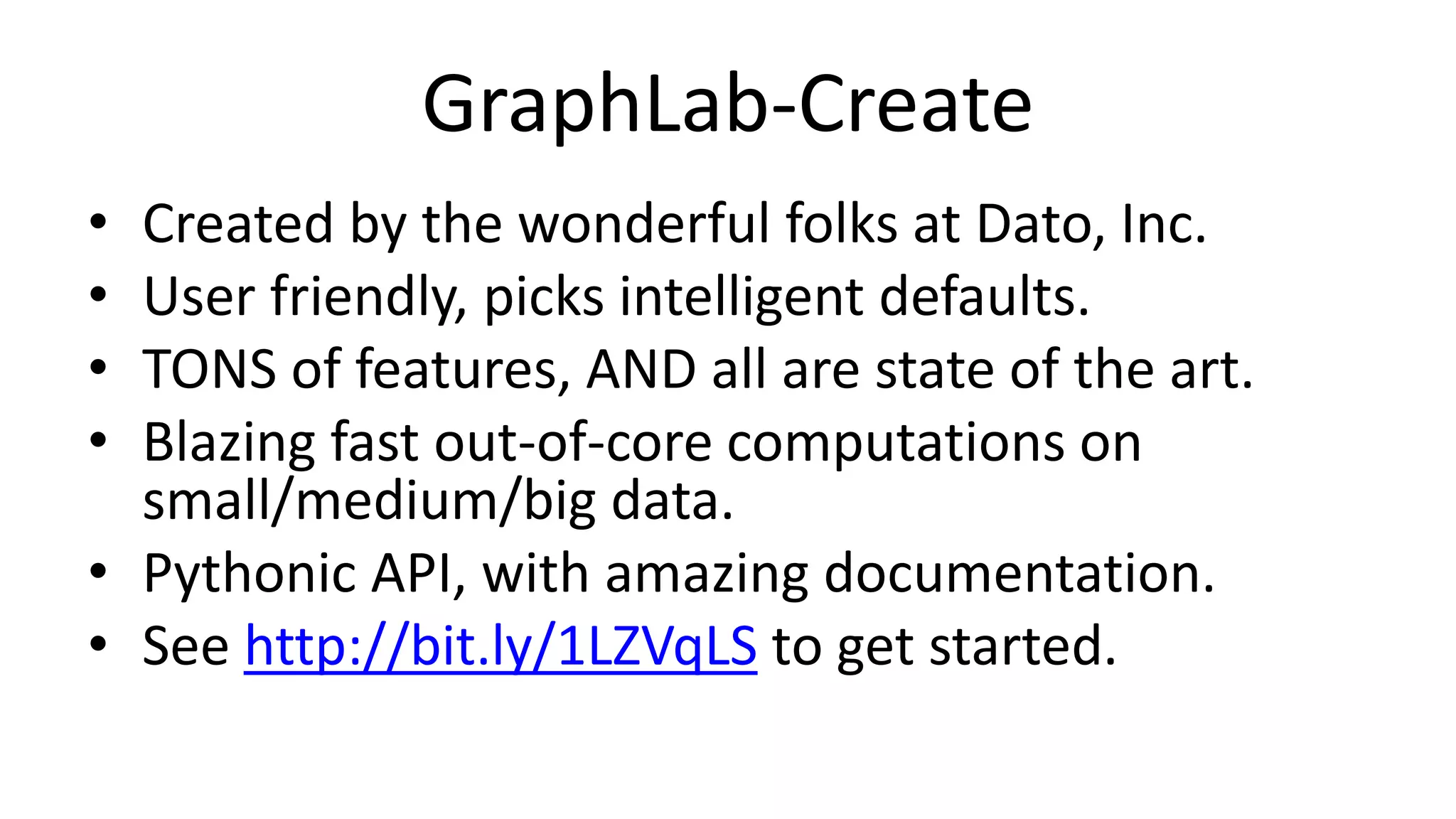 GraphLab-Create
• Created by the wonderful folks at Dato, Inc.
• User friendly, picks intelligent defaults.
• TONS of features, AND all are state of the art.
• Blazing fast out-of-core computations on
small/medium/big data.
• Pythonic API, with amazing documentation.
• See http://bit.ly/1LZVqLS to get started.
 