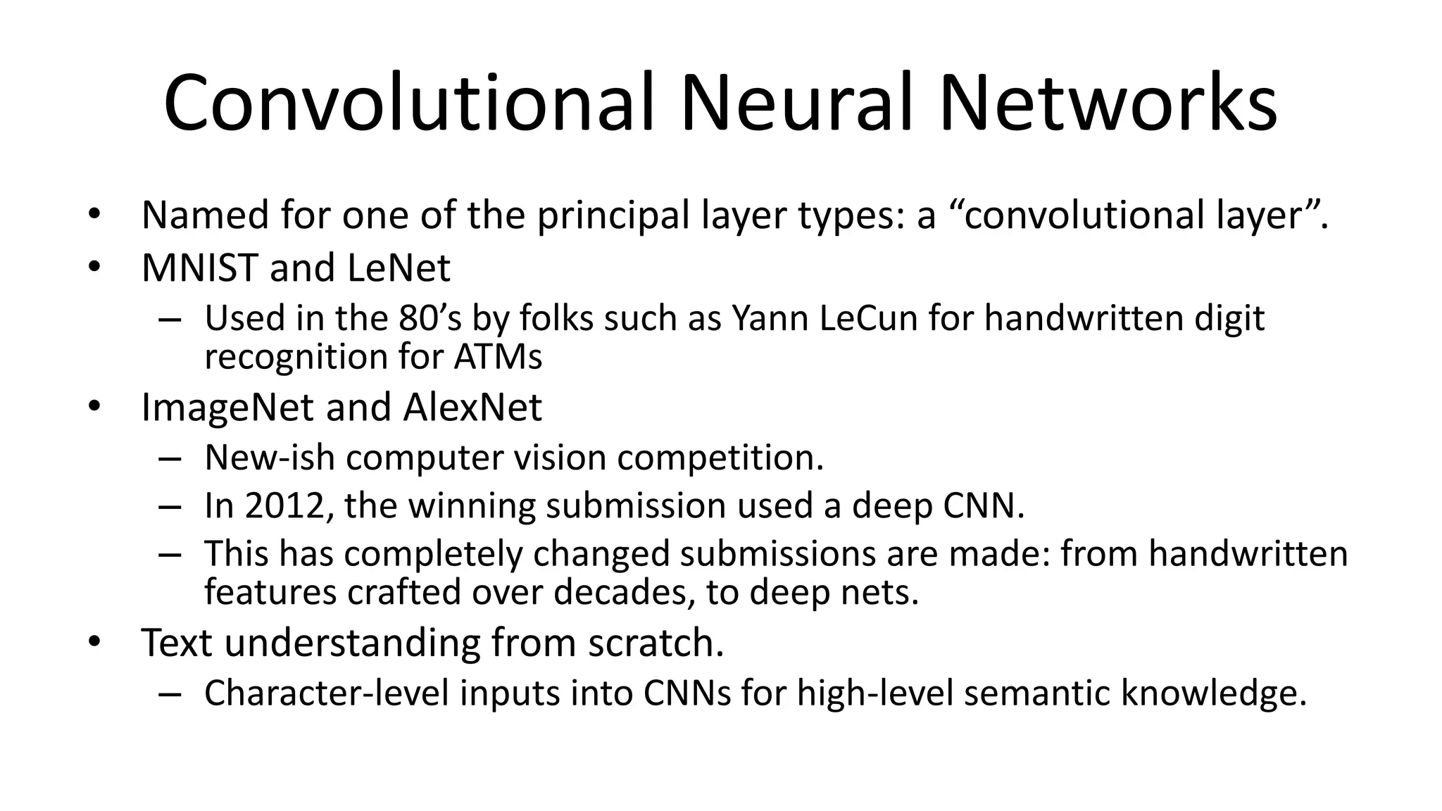 Convolutional Neural Networks
• Named for one of the principal layer types: a “convolutional layer”.
• MNIST and LeNet
– Used in the 80’s by folks such as Yann LeCun for handwritten digit
recognition for ATMs
• ImageNet and AlexNet
– New-ish computer vision competition.
– In 2012, the winning submission used a deep CNN.
– This has completely changed submissions are made: from handwritten
features crafted over decades, to deep nets.
• Text understanding from scratch.
– Character-level inputs into CNNs for high-level semantic knowledge.
 