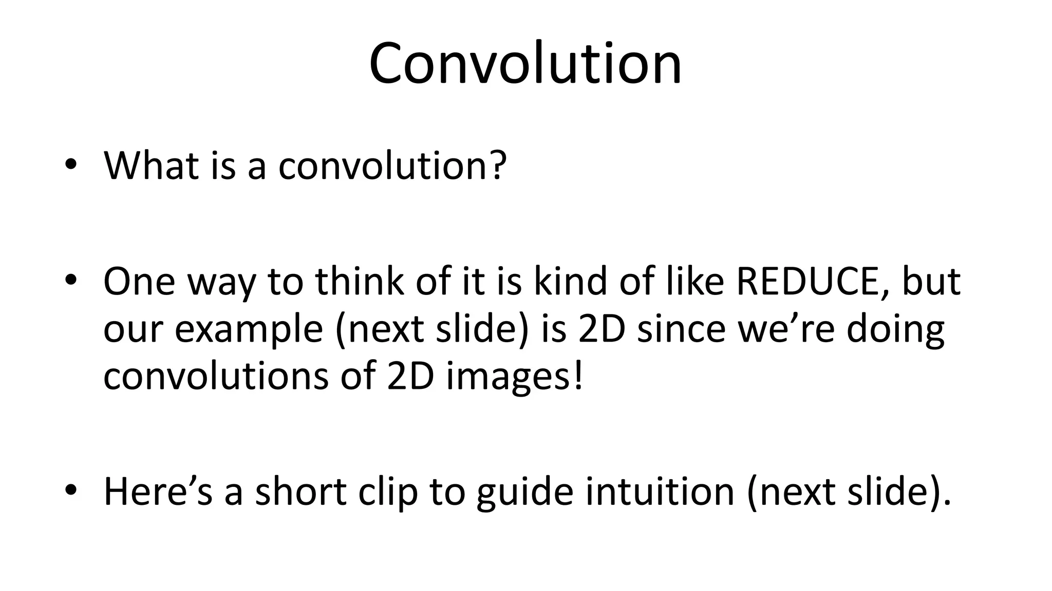 Convolution
• What is a convolution?
• One way to think of it is kind of like REDUCE, but
our example (next slide) is 2D since we’re doing
convolutions of 2D images!
• Here’s a short clip to guide intuition (next slide).
 
