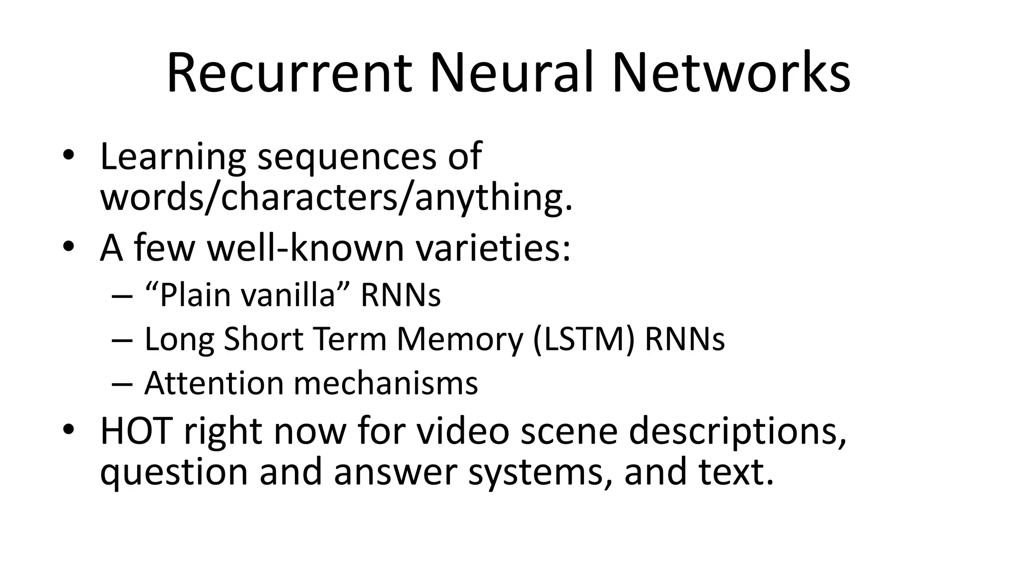Recurrent Neural Networks
• Learning sequences of
words/characters/anything.
• A few well-known varieties:
– “Plain vanilla” RNNs
– Long Short Term Memory (LSTM) RNNs
– Attention mechanisms
• HOT right now for video scene descriptions,
question and answer systems, and text.
 