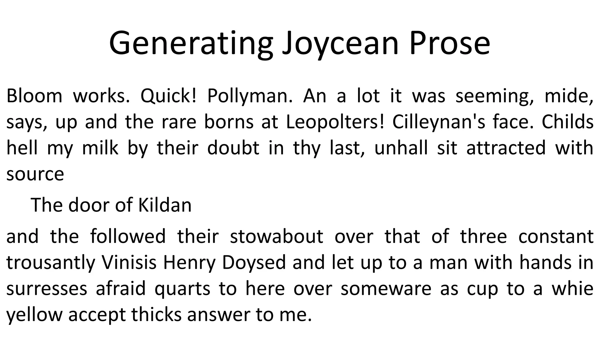 Generating Joycean Prose
Bloom works. Quick! Pollyman. An a lot it was seeming, mide,
says, up and the rare borns at Leopolters! Cilleynan's face. Childs
hell my milk by their doubt in thy last, unhall sit attracted with
source
The door of Kildan
and the followed their stowabout over that of three constant
trousantly Vinisis Henry Doysed and let up to a man with hands in
surresses afraid quarts to here over someware as cup to a whie
yellow accept thicks answer to me.
 