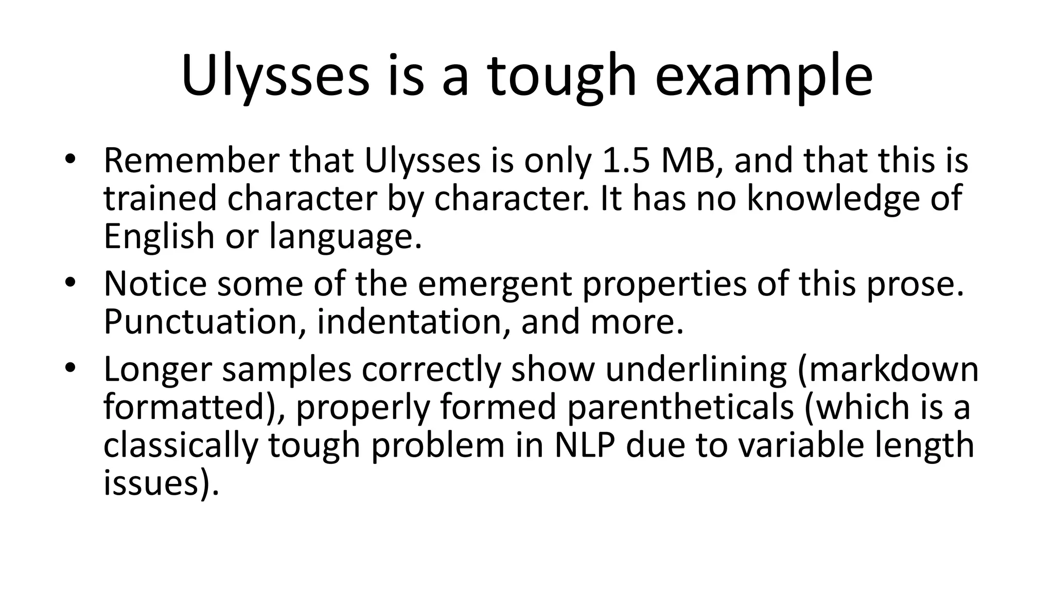 Ulysses is a tough example
• Remember that Ulysses is only 1.5 MB, and that this is
trained character by character. It has no knowledge of
English or language.
• Notice some of the emergent properties of this prose.
Punctuation, indentation, and more.
• Longer samples correctly show underlining (markdown
formatted), properly formed parentheticals (which is a
classically tough problem in NLP due to variable length
issues).
 