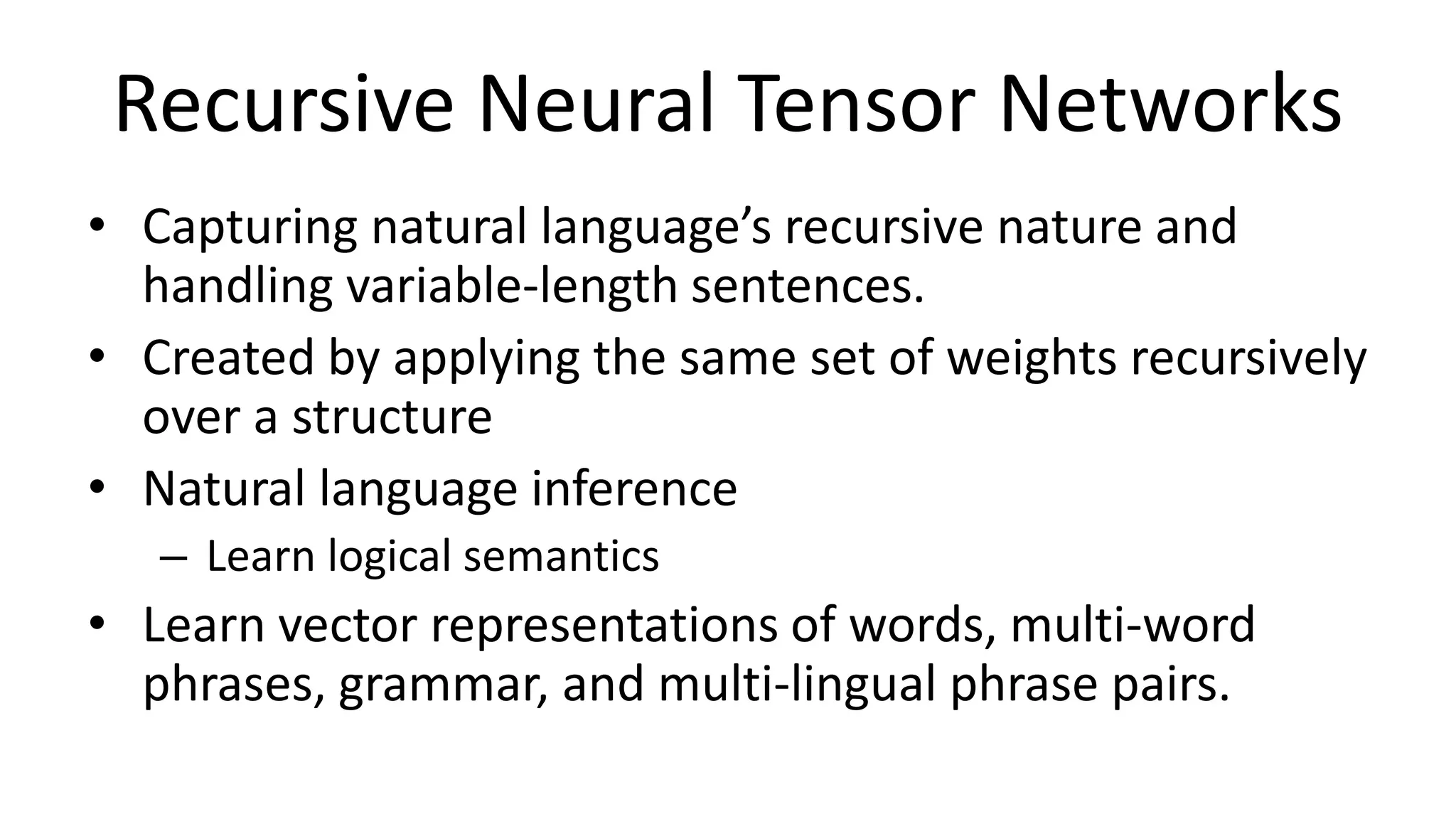 Recursive Neural Tensor Networks
• Capturing natural language’s recursive nature and
handling variable-length sentences.
• Created by applying the same set of weights recursively
over a structure
• Natural language inference
– Learn logical semantics
• Learn vector representations of words, multi-word
phrases, grammar, and multi-lingual phrase pairs.
 
