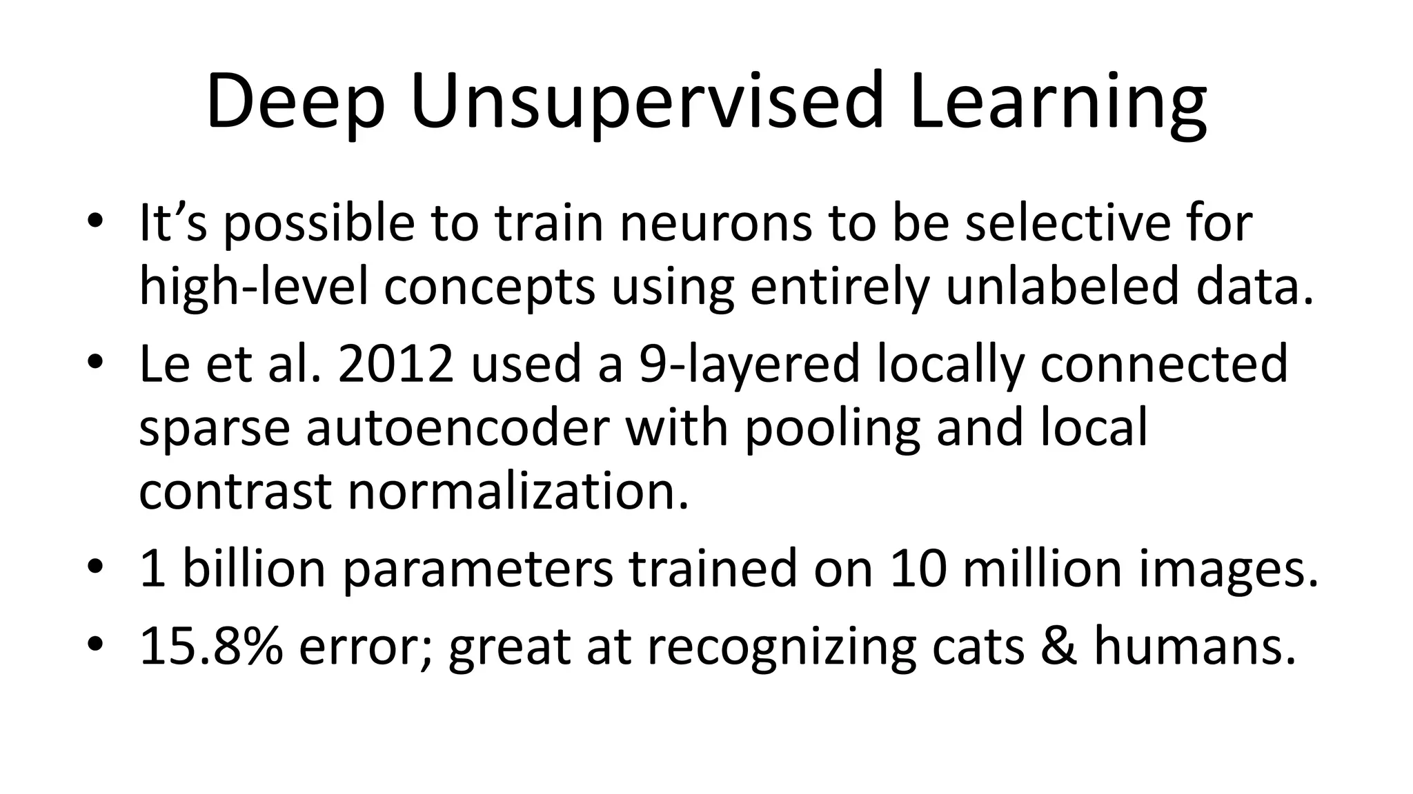 Deep Unsupervised Learning
• It’s possible to train neurons to be selective for
high-level concepts using entirely unlabeled data.
• Le et al. 2012 used a 9-layered locally connected
sparse autoencoder with pooling and local
contrast normalization.
• 1 billion parameters trained on 10 million images.
• 15.8% error; great at recognizing cats & humans.
 