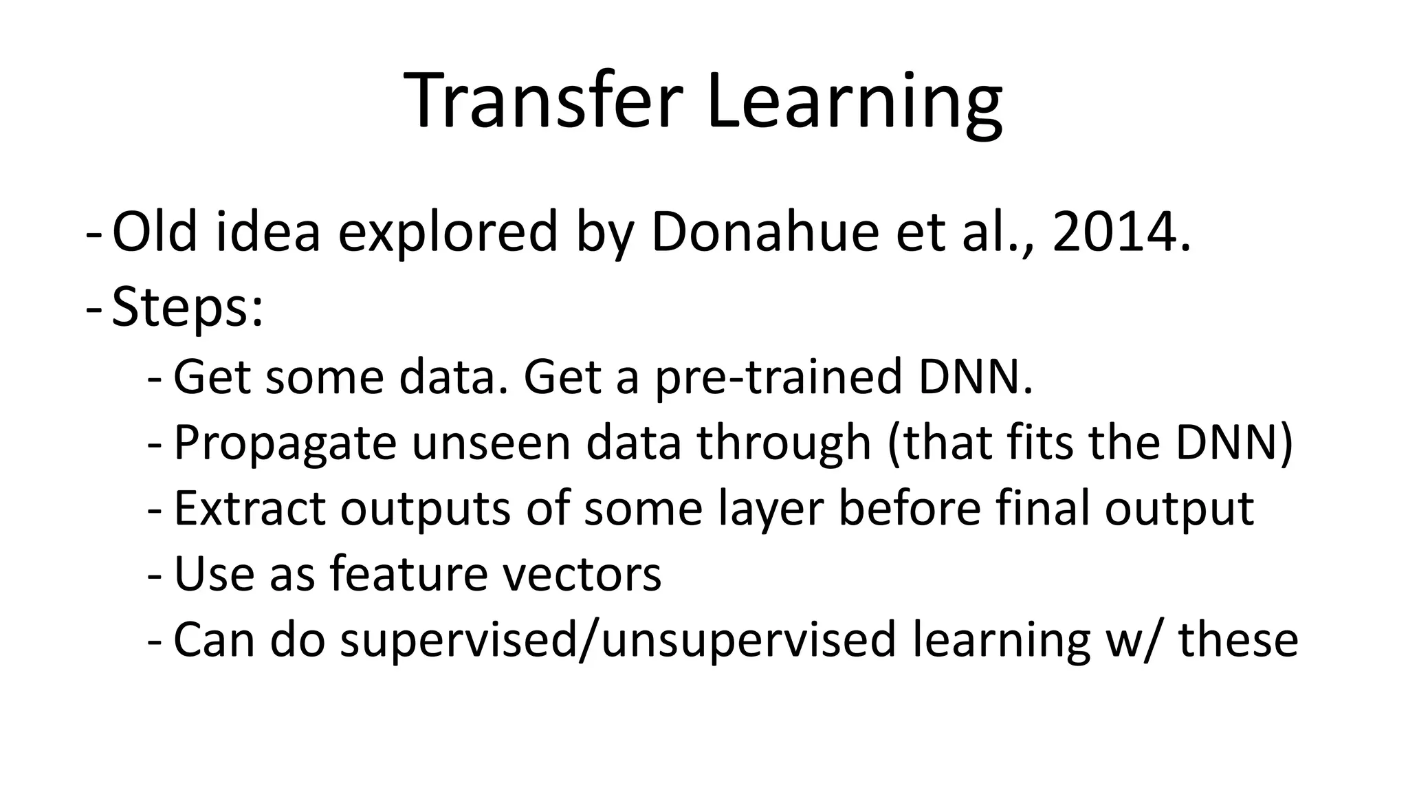 Transfer Learning
-Old idea explored by Donahue et al., 2014.
-Steps:
- Get some data. Get a pre-trained DNN.
- Propagate unseen data through (that fits the DNN)
- Extract outputs of some layer before final output
- Use as feature vectors
- Can do supervised/unsupervised learning w/ these
 