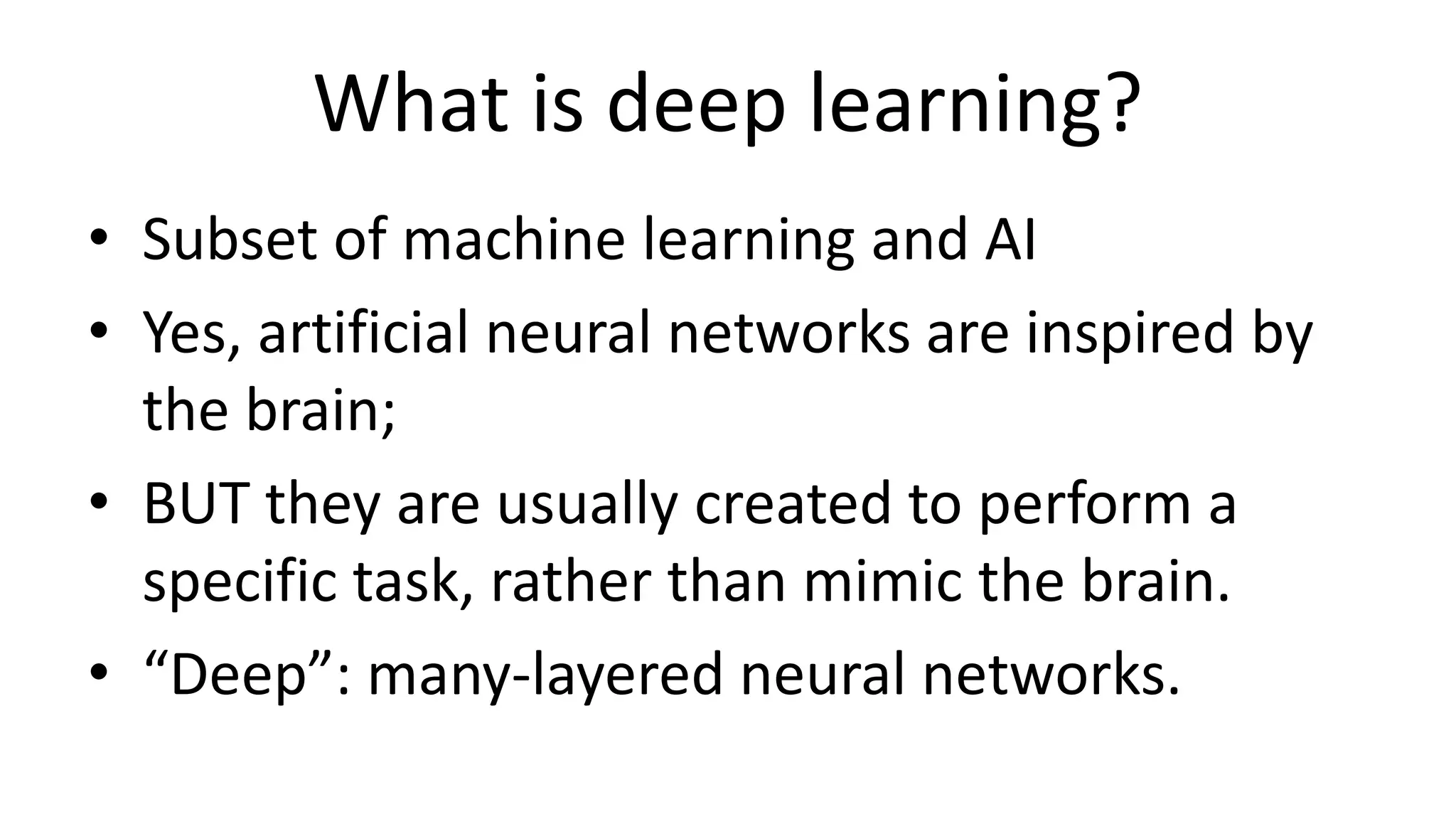 What is deep learning?
• Subset of machine learning and AI
• Yes, artificial neural networks are inspired by
the brain;
• BUT they are usually created to perform a
specific task, rather than mimic the brain.
• “Deep”: many-layered neural networks.
 
