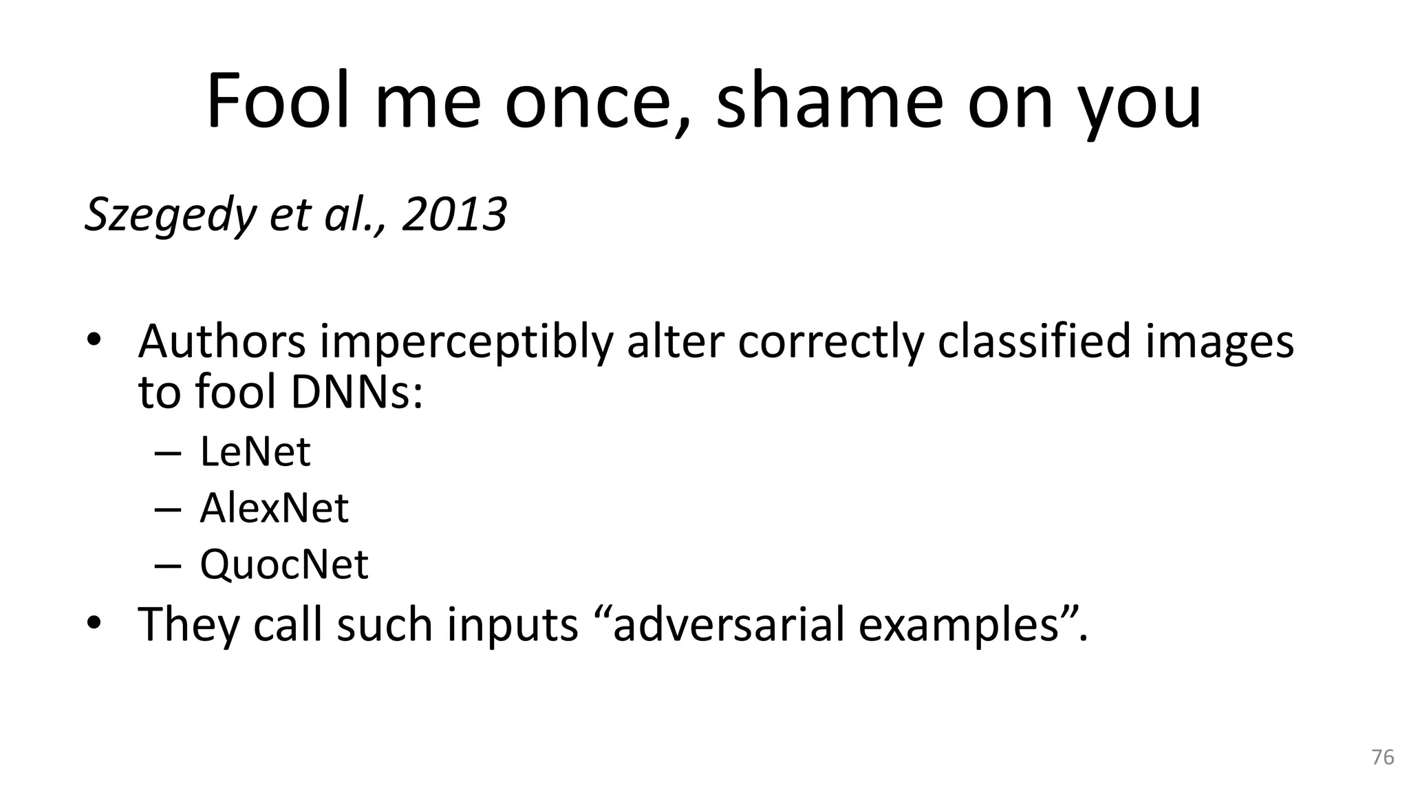 Fool me once, shame on you
Szegedy et al., 2013
• Authors imperceptibly alter correctly classified images
to fool DNNs:
– LeNet
– AlexNet
– QuocNet
• They call such inputs “adversarial examples”.
76
 