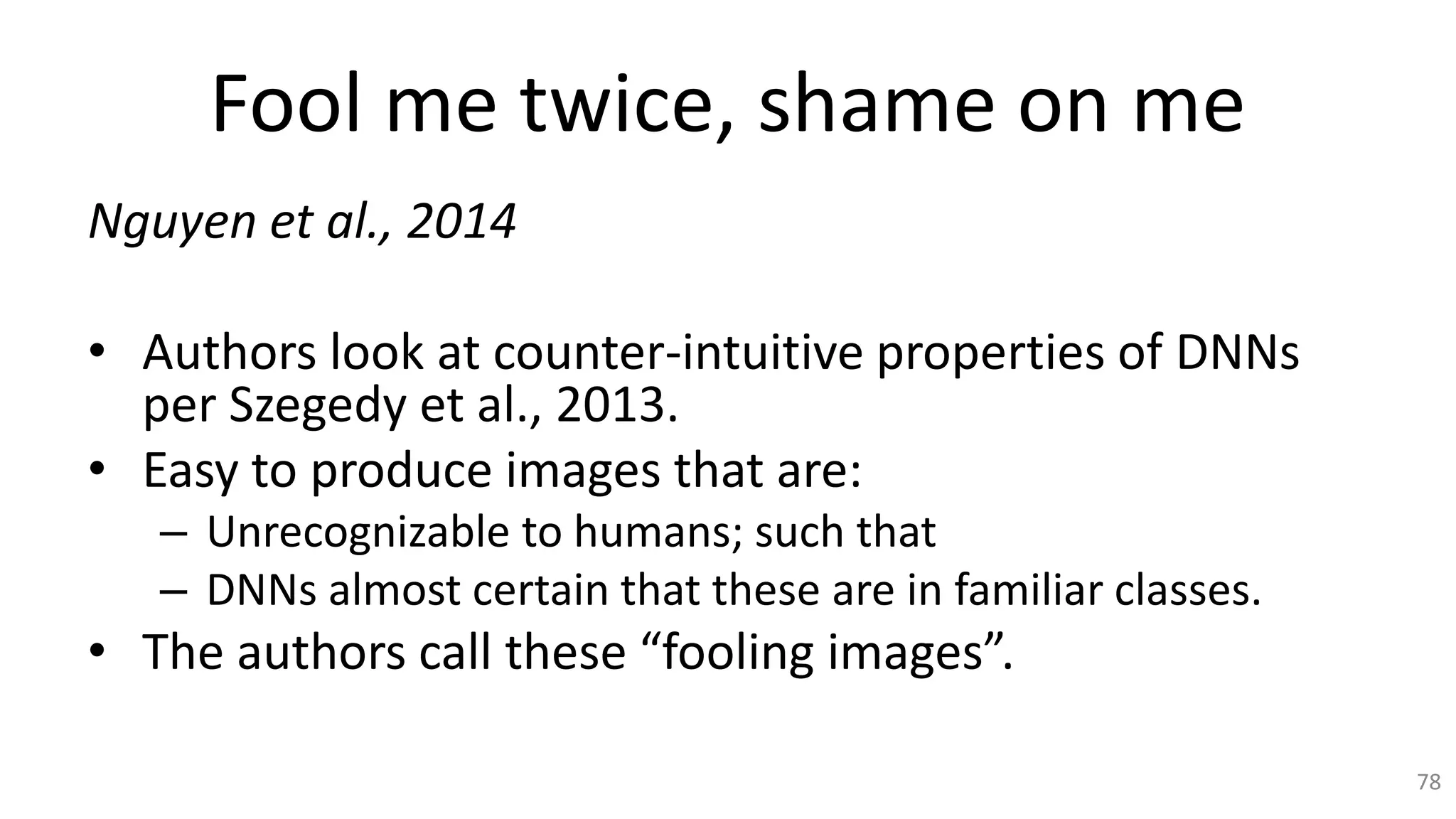 Fool me twice, shame on me
Nguyen et al., 2014
• Authors look at counter-intuitive properties of DNNs
per Szegedy et al., 2013.
• Easy to produce images that are:
– Unrecognizable to humans; such that
– DNNs almost certain that these are in familiar classes.
• The authors call these “fooling images”.
78
 