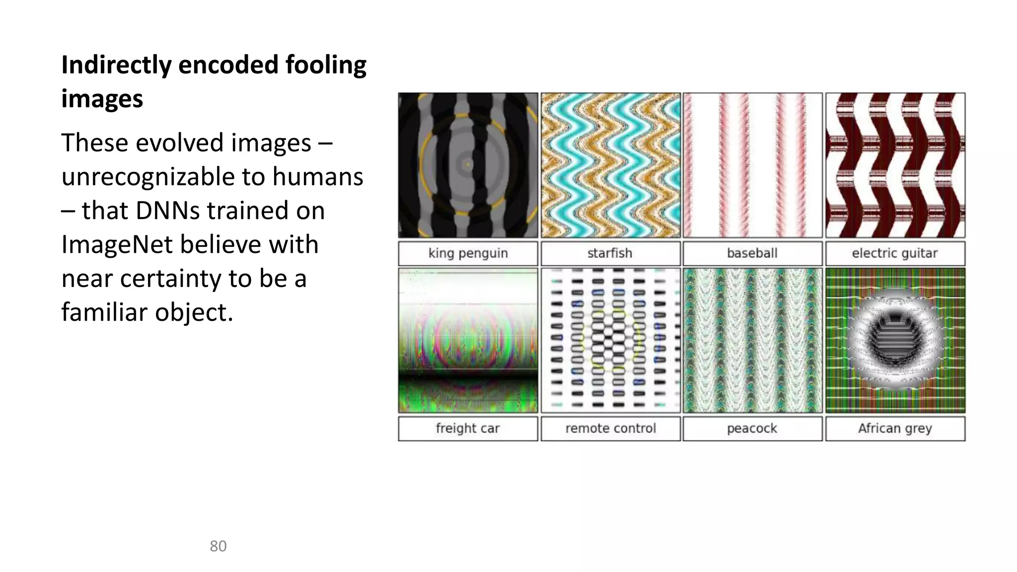 Indirectly encoded fooling
images
These evolved images –
unrecognizable to humans
– that DNNs trained on
ImageNet believe with
near certainty to be a
familiar object.
80
 