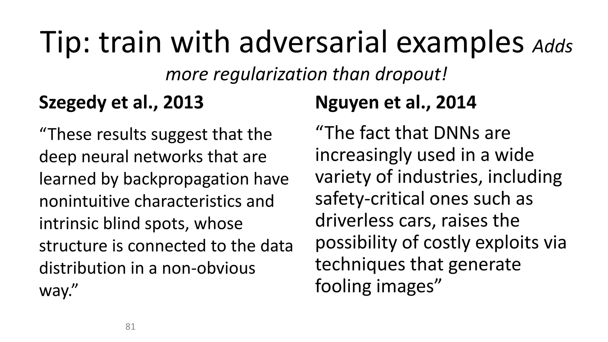 Tip: train with adversarial examples Adds
more regularization than dropout!
Szegedy et al., 2013
“These results suggest that the
deep neural networks that are
learned by backpropagation have
nonintuitive characteristics and
intrinsic blind spots, whose
structure is connected to the data
distribution in a non-obvious
way.”
Nguyen et al., 2014
“The fact that DNNs are
increasingly used in a wide
variety of industries, including
safety-critical ones such as
driverless cars, raises the
possibility of costly exploits via
techniques that generate
fooling images”
81
 