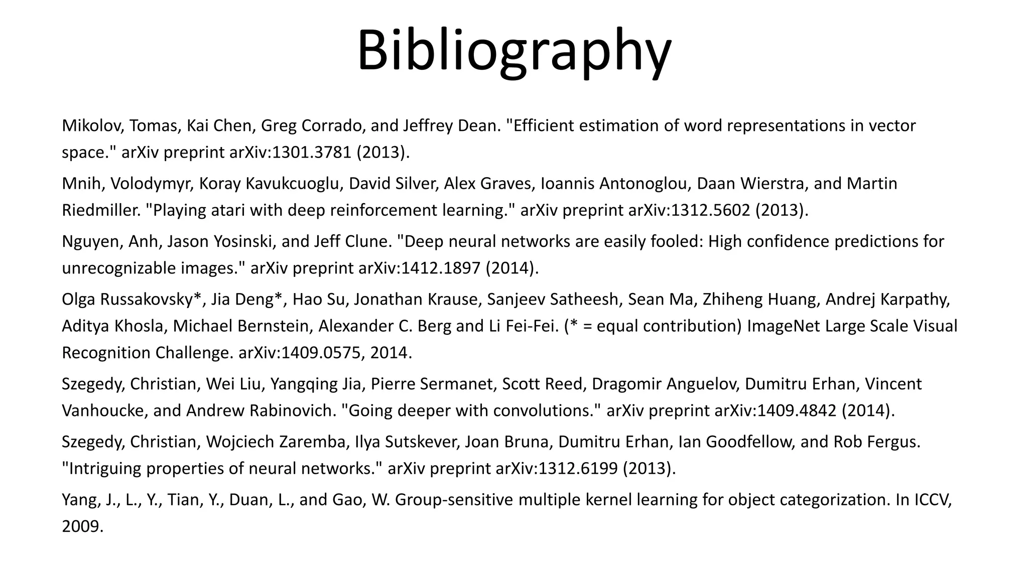 Bibliography
Mikolov, Tomas, Kai Chen, Greg Corrado, and Jeffrey Dean. "Efficient estimation of word representations in vector
space." arXiv preprint arXiv:1301.3781 (2013).
Mnih, Volodymyr, Koray Kavukcuoglu, David Silver, Alex Graves, Ioannis Antonoglou, Daan Wierstra, and Martin
Riedmiller. "Playing atari with deep reinforcement learning." arXiv preprint arXiv:1312.5602 (2013).
Nguyen, Anh, Jason Yosinski, and Jeff Clune. "Deep neural networks are easily fooled: High confidence predictions for
unrecognizable images." arXiv preprint arXiv:1412.1897 (2014).
Olga Russakovsky*, Jia Deng*, Hao Su, Jonathan Krause, Sanjeev Satheesh, Sean Ma, Zhiheng Huang, Andrej Karpathy,
Aditya Khosla, Michael Bernstein, Alexander C. Berg and Li Fei-Fei. (* = equal contribution) ImageNet Large Scale Visual
Recognition Challenge. arXiv:1409.0575, 2014.
Szegedy, Christian, Wei Liu, Yangqing Jia, Pierre Sermanet, Scott Reed, Dragomir Anguelov, Dumitru Erhan, Vincent
Vanhoucke, and Andrew Rabinovich. "Going deeper with convolutions." arXiv preprint arXiv:1409.4842 (2014).
Szegedy, Christian, Wojciech Zaremba, Ilya Sutskever, Joan Bruna, Dumitru Erhan, Ian Goodfellow, and Rob Fergus.
"Intriguing properties of neural networks." arXiv preprint arXiv:1312.6199 (2013).
Yang, J., L., Y., Tian, Y., Duan, L., and Gao, W. Group-sensitive multiple kernel learning for object categorization. In ICCV,
2009.
 
