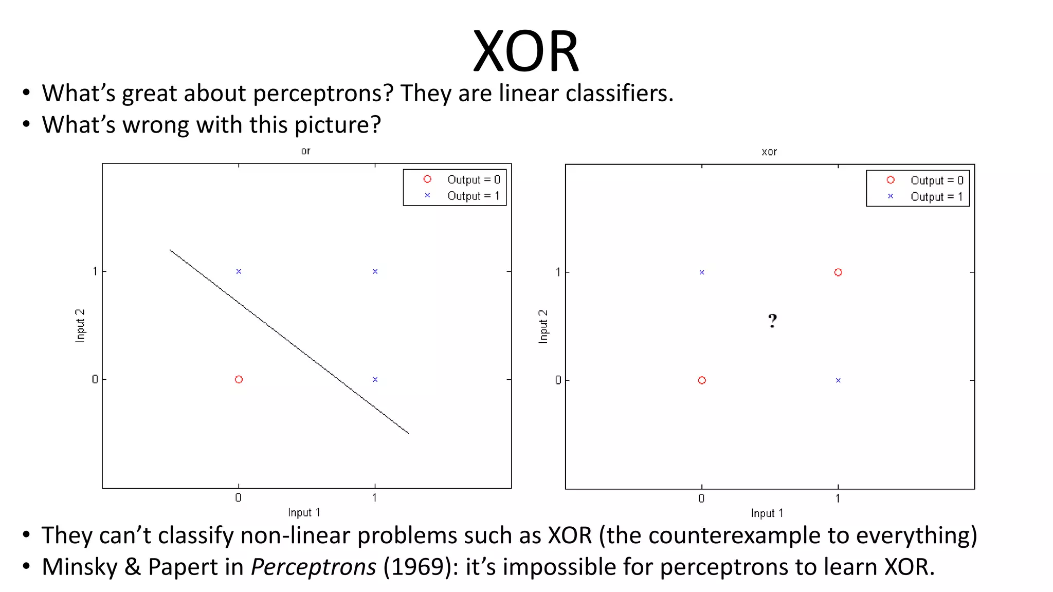 XOR• What’s great about perceptrons? They are linear classifiers.
• What’s wrong with this picture?
• They can’t classify non-linear problems such as XOR (the counterexample to everything)
• Minsky & Papert in Perceptrons (1969): it’s impossible for perceptrons to learn XOR.
 