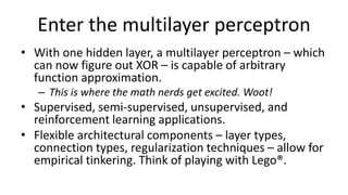 Enter the multilayer perceptron
• With one hidden layer, a multilayer perceptron – which
can now figure out XOR – is capable of arbitrary
function approximation.
– This is where the math nerds get excited. Woot!
• Supervised, semi-supervised, unsupervised, and
reinforcement learning applications.
• Flexible architectural components – layer types,
connection types, regularization techniques – allow for
empirical tinkering. Think of playing with Lego®.
 
