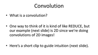 Convolution
• What is a convolution?
• One way to think of it is kind of like REDUCE, but
our example (next slide) is 2D since we’re doing
convolutions of 2D images!
• Here’s a short clip to guide intuition (next slide).
 