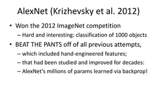 AlexNet (Krizhevsky et al. 2012)
• Won the 2012 ImageNet competition
– Hard and interesting: classification of 1000 objects
• BEAT THE PANTS off of all previous attempts,
– which included hand-engineered features;
– that had been studied and improved for decades:
– AlexNet’s millions of params learned via backprop!
 