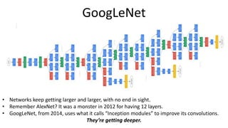GoogLeNet
• Networks keep getting larger and larger, with no end in sight.
• Remember AlexNet? It was a monster in 2012 for having 12 layers.
• GoogLeNet, from 2014, uses what it calls “Inception modules” to improve its convolutions.
They’re getting deeper.
 