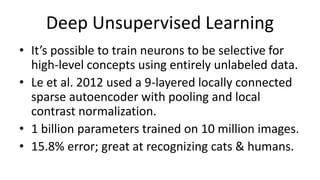 Deep Unsupervised Learning
• It’s possible to train neurons to be selective for
high-level concepts using entirely unlabeled data.
• Le et al. 2012 used a 9-layered locally connected
sparse autoencoder with pooling and local
contrast normalization.
• 1 billion parameters trained on 10 million images.
• 15.8% error; great at recognizing cats & humans.
 