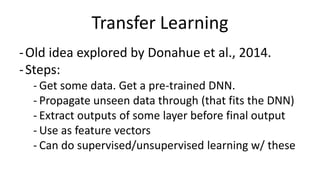 Transfer Learning
-Old idea explored by Donahue et al., 2014.
-Steps:
- Get some data. Get a pre-trained DNN.
- Propagate unseen data through (that fits the DNN)
- Extract outputs of some layer before final output
- Use as feature vectors
- Can do supervised/unsupervised learning w/ these
 