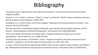 Bibliography
Csáji, Balázs Csanád. "Approximation with artificial neural networks." Faculty of Sciences, Etvs Lornd University,
Hungary 24 (2001).
Donahue, J., Jia, Y., Vinyals, O., Homan, J., Zhang, N., Tzeng, E., and Darrell, T. DeCAF: A deep convolutional activation
feature for generic visual recognition. In JMLR, 2014.
Goodfellow, Ian J., Jonathon Shlens, and Christian Szegedy. "Explaining and harnessing adversarial examples." arXiv
preprint arXiv:1412.6572 (2014).
Hermann, Karl Moritz, Tomáš Kočiský, Edward Grefenstette, Lasse Espeholt, Will Kay, Mustafa Suleyman, and Phil
Blunsom. "Teaching Machines to Read and Comprehend." arXiv preprint arXiv:1506.03340 (2015).
Hornik, Kurt, Maxwell Stinchcombe, and Halbert White. "Multilayer feedforward networks are universal
approximators." Neural networks 2, no. 5 (1989): 359-366.
Krizhevsky, Alex, Ilya Sutskever, and Geoffrey E. Hinton. "Imagenet classification with deep convolutional neural
networks." In Advances in neural information processing systems, pp. 1097-1105. 2012.
Le, Quoc V., Marc'Aurelio Ranzato, Rajat Monga, Matthieu Devin, Kai Chen, Greg S. Corrado, Jeff Dean, and Andrew Y.
Ng. "Building high-level features using large scale unsupervised learning." arXiv preprint arXiv:1112.6209 (2011).
 