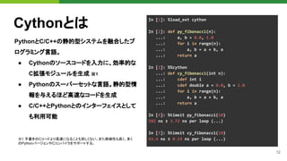 12
Cythonとは
PythonとC/C++の静的型システムを融合したプ
ログラミング言語。
● Cythonのソースコードを入力に、効率的な
C拡張モジュールを生成 ※1
● Pythonのスーパーセットな言語。静的型情
報を与えるほど高速なコードを生成
● C/C++とPythonとのインターフェイスとして
も利用可能
In [1]: %load_ext cython
In [2]: def py_fibonacci(n):
...: a, b = 0.0, 1.0
...: for i in range(n):
...: a, b = a + b, a
...: return a
In [2]: %%cython
...: def cy_fibonacci(int n):
...: cdef int i
...: cdef double a = 0.0, b = 1.0
...: for i in range(n):
...: a, b = a + b, a
...: return a
In [4]: %timeit py_fibonacci(10)
582 ns ± 3.72 ns per loop (...)
In [5]: %timeit cy_fibonacci(10)
43.4 ns ± 0.14 ns per loop (...)
※1 手書きのCコードより高速になることも珍しくない。また移植性も高く、多く
のPythonバージョンやCコンパイラをサポートする。
 