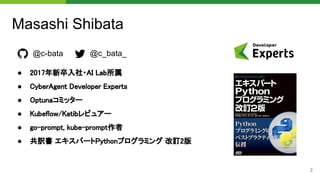 2
Masashi Shibata
● 2017年新卒入社・AI Lab所属 
● CyberAgent Developer Experts 
● Optunaコミッター 
● Kubeflow/Katibレビュアー 
● go-prompt, kube-prompt作者 
● 共訳書 エキスパートPythonプログラミング 改訂2版 
@c-bata @c_bata_
 